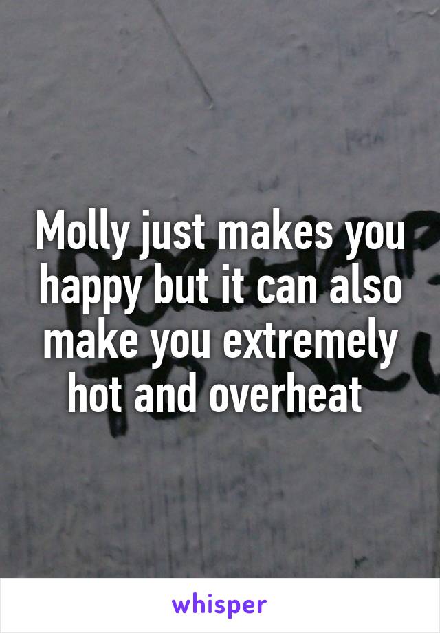 Molly just makes you happy but it can also make you extremely hot and overheat 