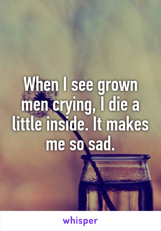 When I see grown men crying, I die a little inside. It makes me so sad.