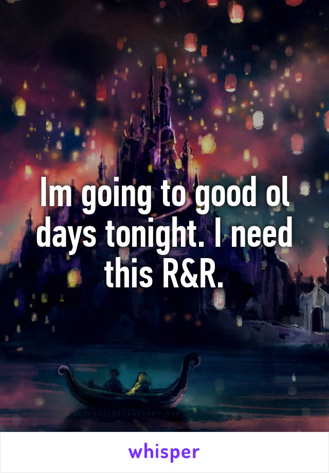 Im going to good ol days tonight. I need this R&R.