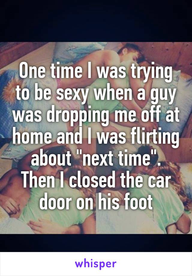 One time I was trying to be sexy when a guy was dropping me off at home and I was flirting about "next time". Then I closed the car door on his foot