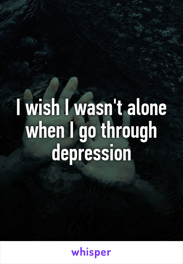 I wish I wasn't alone when I go through depression