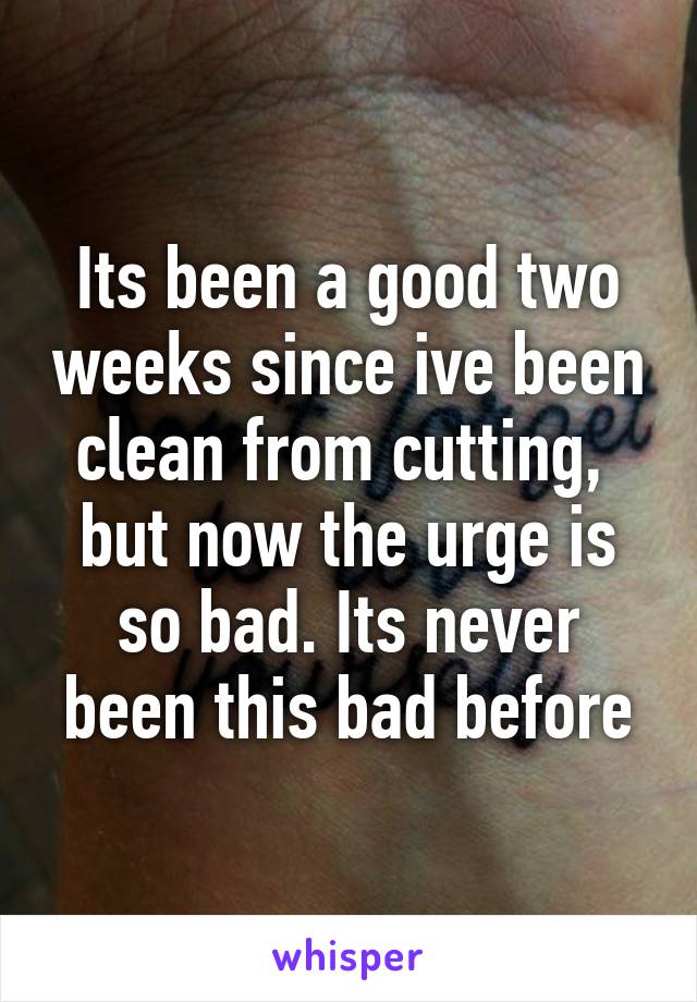 Its been a good two weeks since ive been clean from cutting, 
but now the urge is so bad. Its never been this bad before