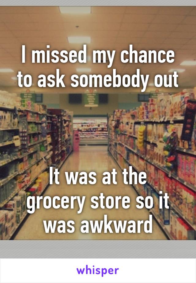 I missed my chance to ask somebody out



It was at the grocery store so it was awkward