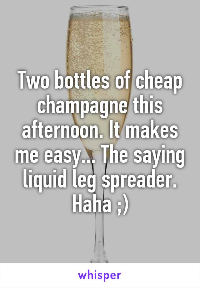 Two bottles of cheap champagne this afternoon. It makes me easy... The saying liquid leg spreader. Haha ;)