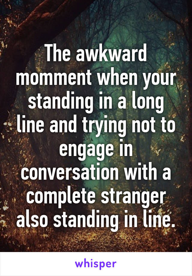 The awkward momment when your standing in a long line and trying not to engage in conversation with a complete stranger also standing in line.