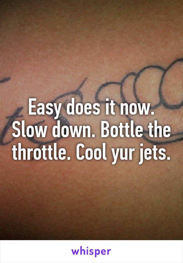 Easy does it now. Slow down. Bottle the throttle. Cool yur jets.