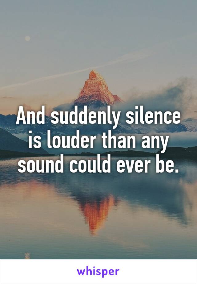 And suddenly silence is louder than any sound could ever be.