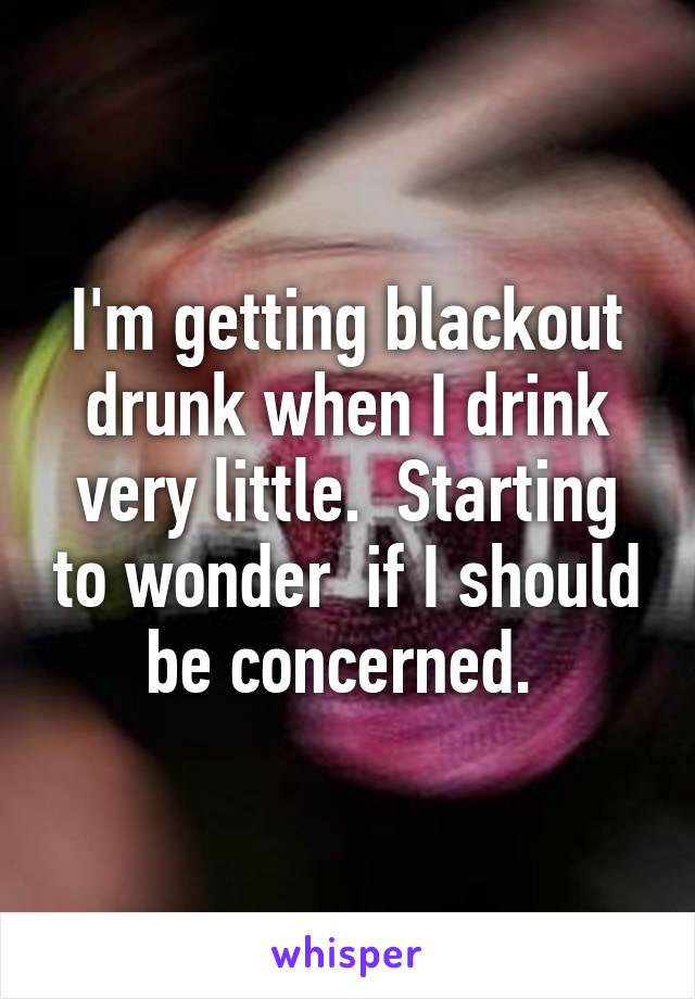 I'm getting blackout drunk when I drink very little.  Starting to wonder  if I should be concerned. 