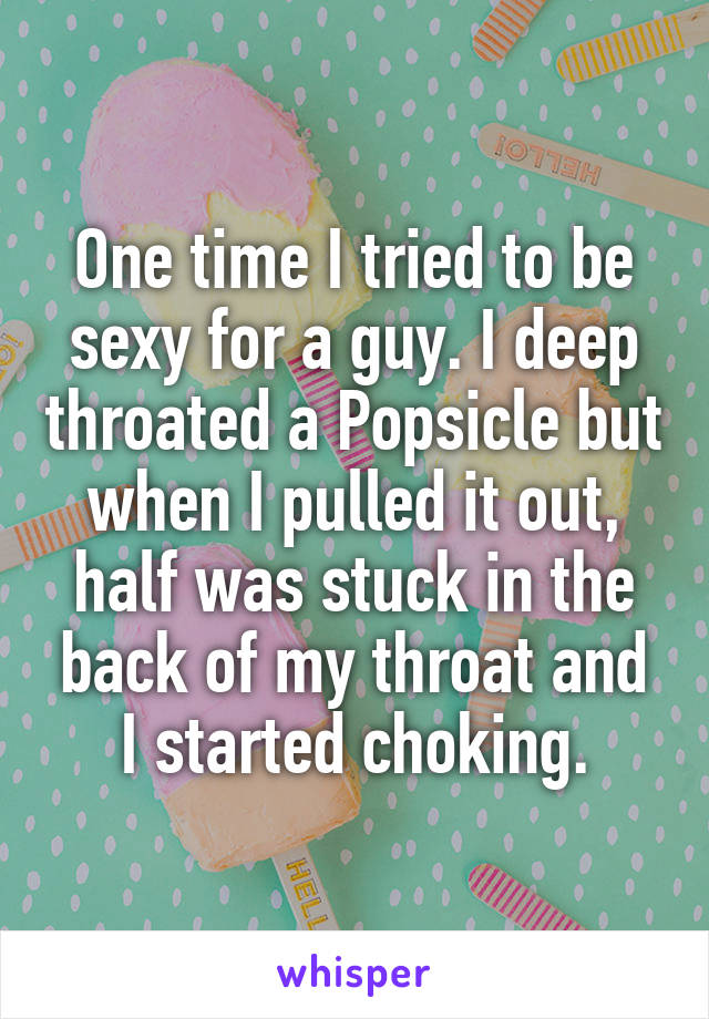 One time I tried to be sexy for a guy. I deep throated a Popsicle but when I pulled it out, half was stuck in the back of my throat and I started choking.