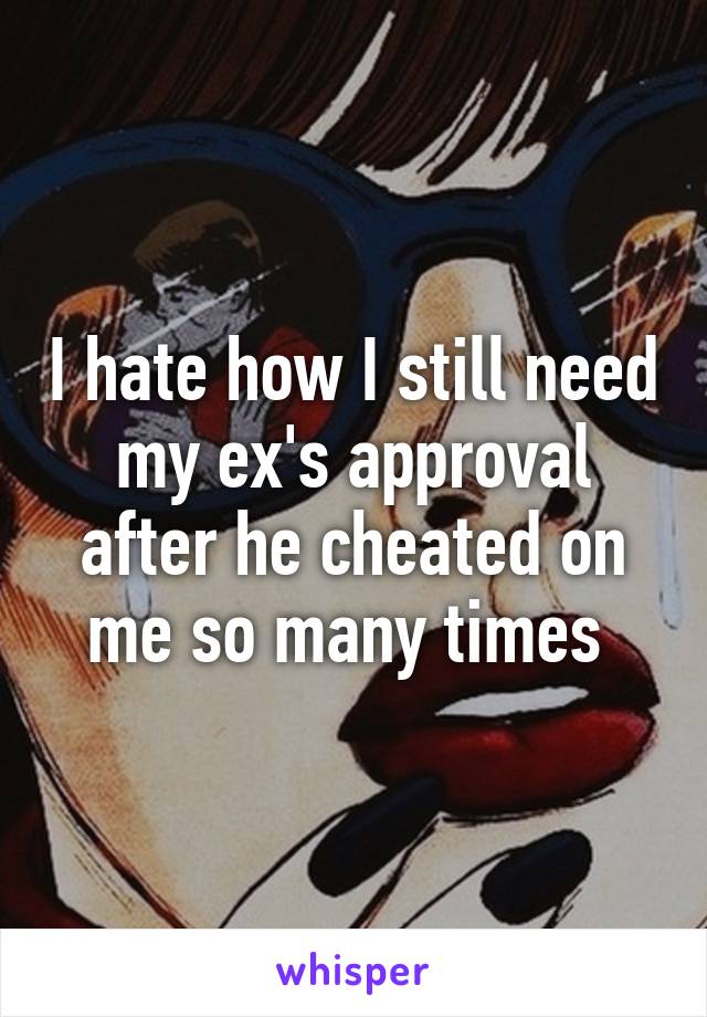 I hate how I still need my ex's approval after he cheated on me so many times 