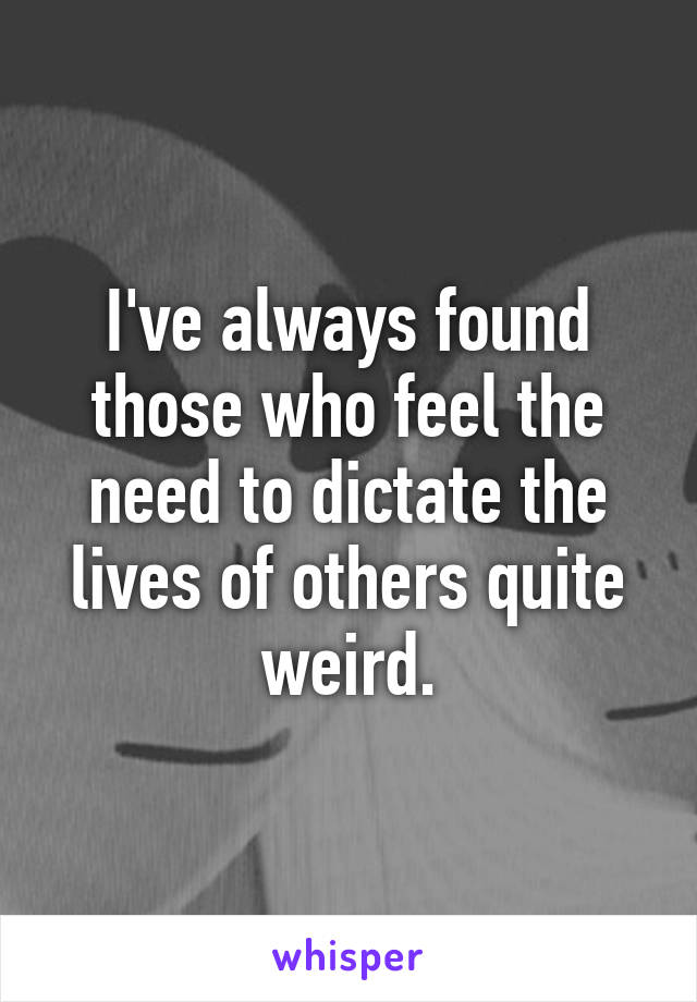 I've always found those who feel the need to dictate the lives of others quite weird.