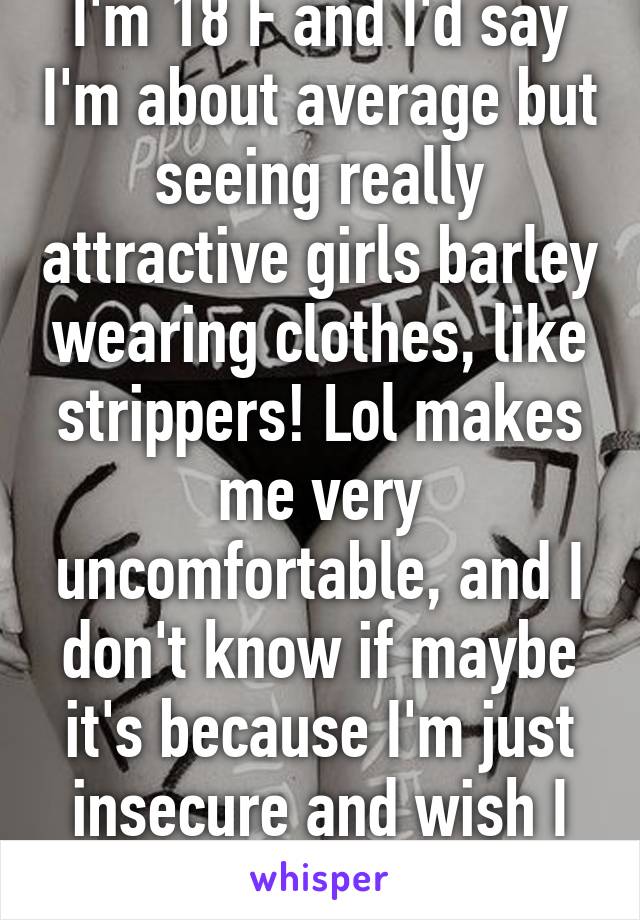 I'm 18 F and I'd say I'm about average but seeing really attractive girls barley wearing clothes, like strippers! Lol makes me very uncomfortable, and I don't know if maybe it's because I'm just insecure and wish I looked like them!