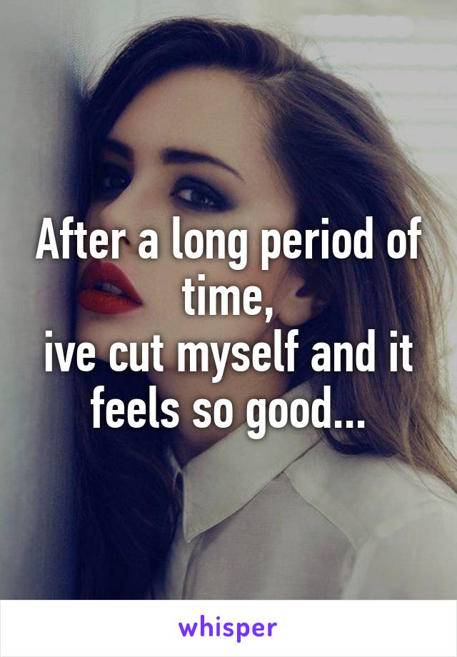 After a long period of time,
ive cut myself and it feels so good...