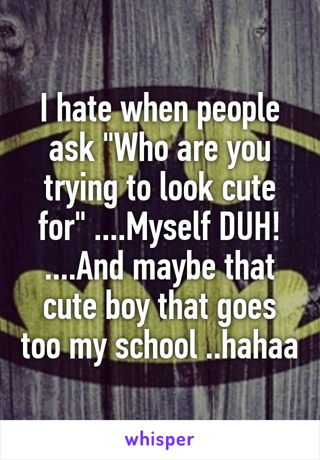 I hate when people ask "Who are you trying to look cute for" ....Myself DUH! ....And maybe that cute boy that goes too my school ..hahaa