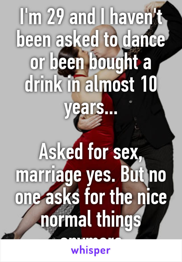 I'm 29 and I haven't been asked to dance or been bought a drink in almost 10 years...

Asked for sex, marriage yes. But no one asks for the nice normal things anymore