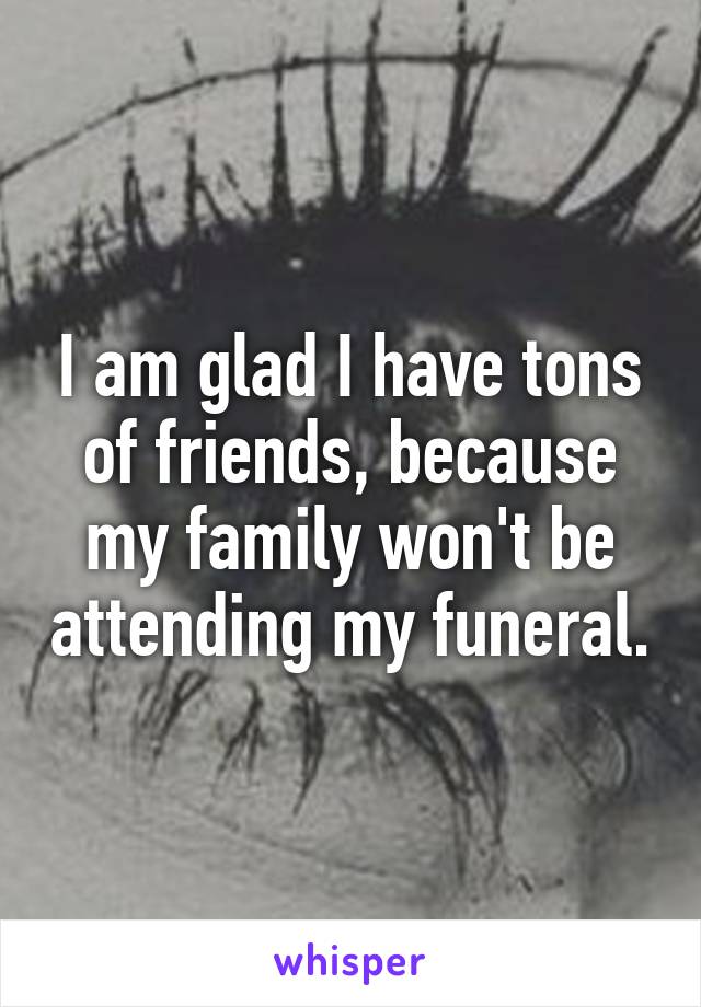 I am glad I have tons of friends, because my family won't be attending my funeral.