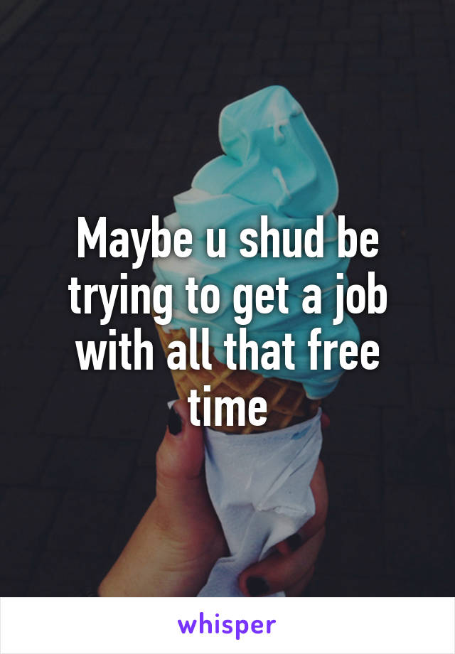 Maybe u shud be trying to get a job with all that free time