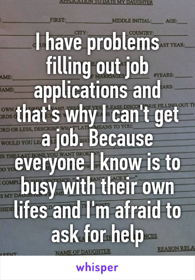 I have problems filling out job applications and that's why I can't get a job. Because everyone I know is to busy with their own lifes and I'm afraid to ask for help