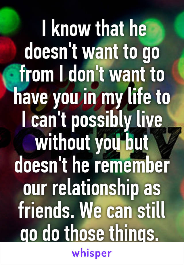  I know that he doesn't want to go from I don't want to have you in my life to I can't possibly live without you but doesn't he remember our relationship as friends. We can still go do those things. 