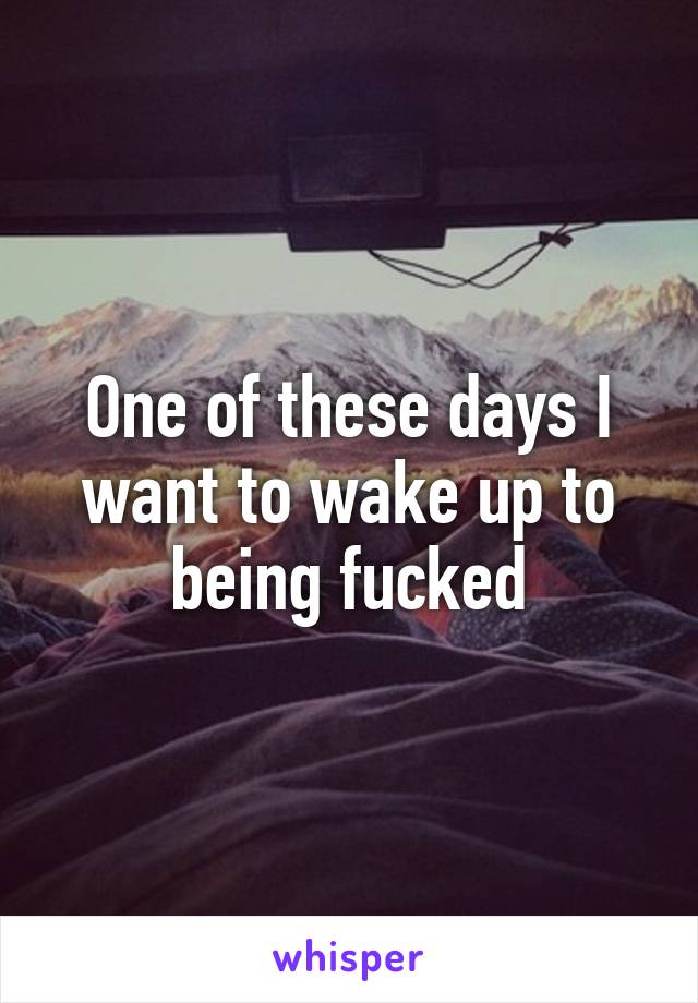 One of these days I want to wake up to being fucked