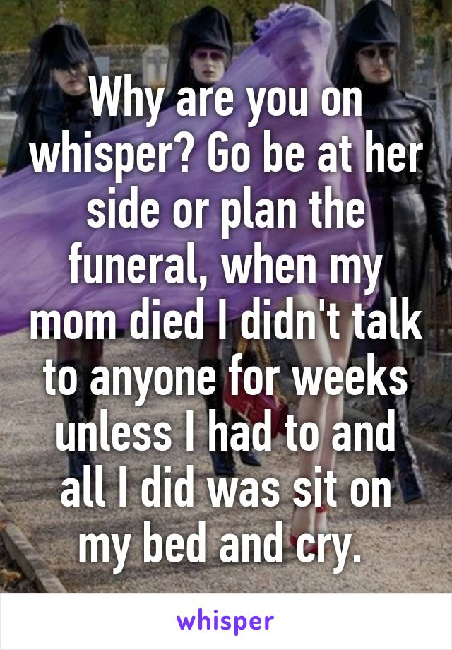 Why are you on whisper? Go be at her side or plan the funeral, when my mom died I didn't talk to anyone for weeks unless I had to and all I did was sit on my bed and cry. 