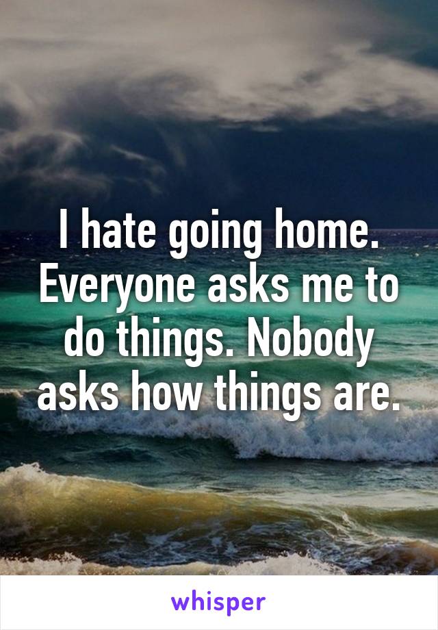 I hate going home. Everyone asks me to do things. Nobody asks how things are.