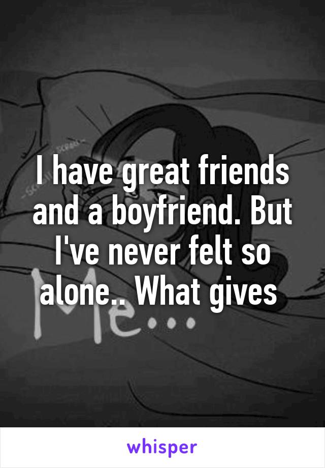 I have great friends and a boyfriend. But I've never felt so alone.. What gives 