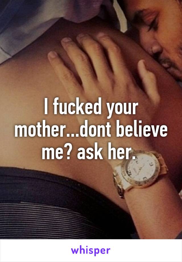 I fucked your mother...dont believe me? ask her. 