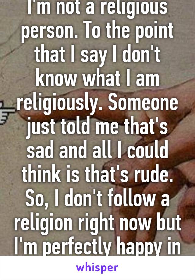 I'm not a religious person. To the point that I say I don't know what I am religiously. Someone just told me that's sad and all I could think is that's rude. So, I don't follow a religion right now but I'm perfectly happy in limbo.