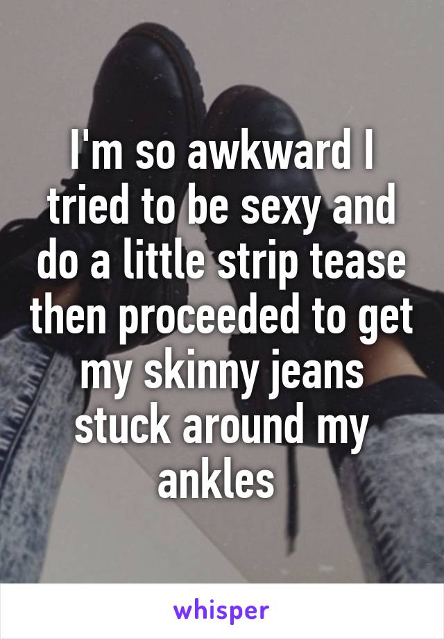 I'm so awkward I tried to be sexy and do a little strip tease then proceeded to get my skinny jeans stuck around my ankles 