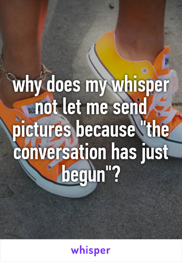 why does my whisper not let me send pictures because "the conversation has just begun"?