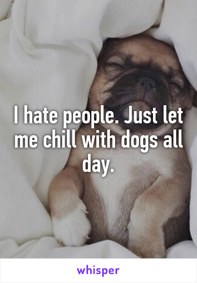 I hate people. Just let me chill with dogs all day.