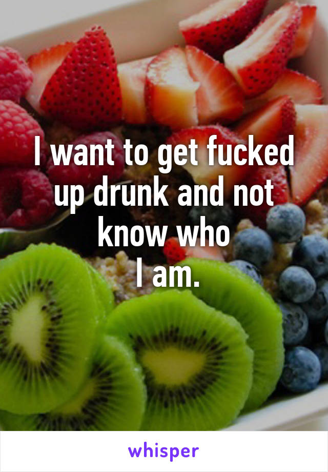 I want to get fucked up drunk and not know who
 I am.
