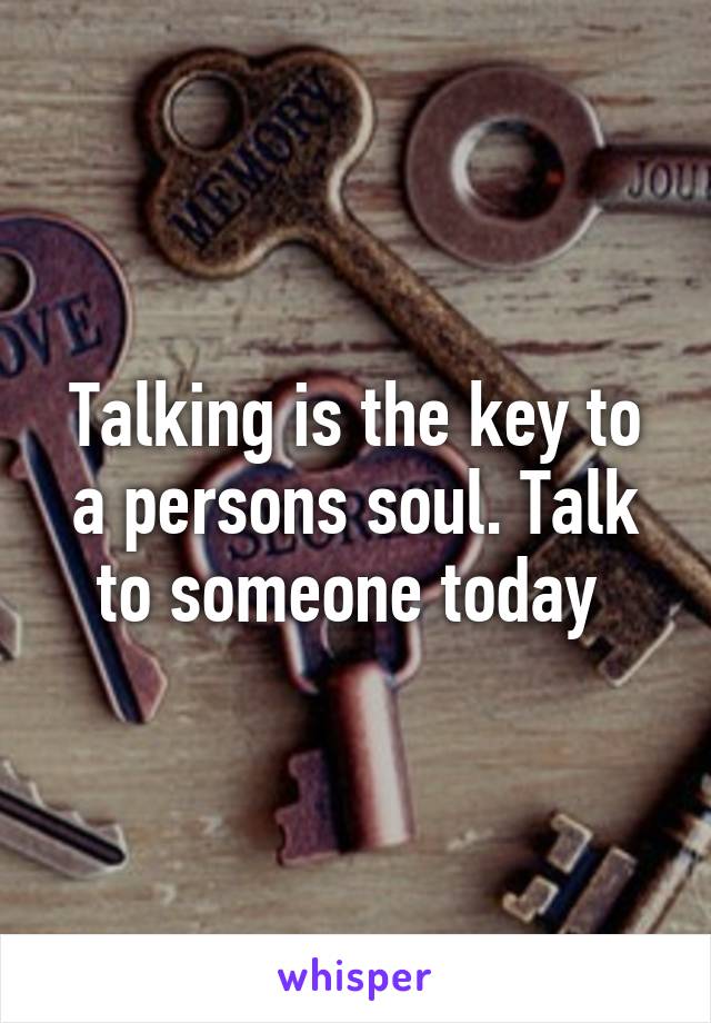 Talking is the key to a persons soul. Talk to someone today 