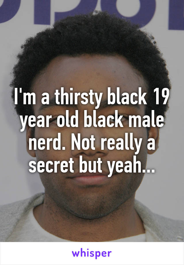 I'm a thirsty black 19 year old black male nerd. Not really a secret but yeah...