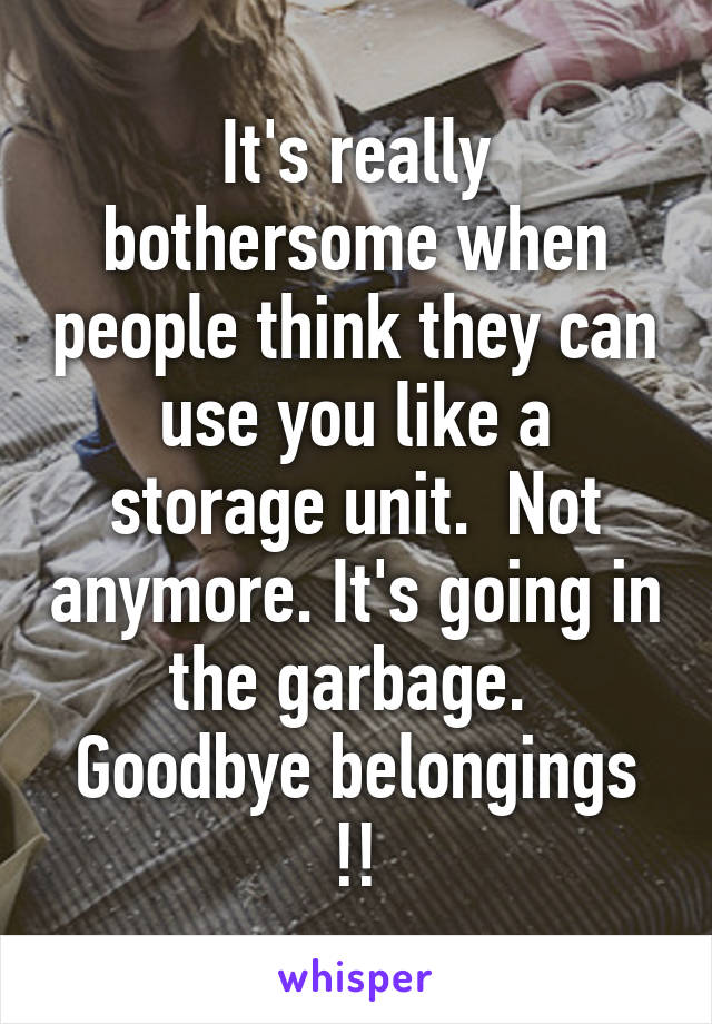 It's really bothersome when people think they can use you like a storage unit.  Not anymore. It's going in the garbage.  Goodbye belongings !!