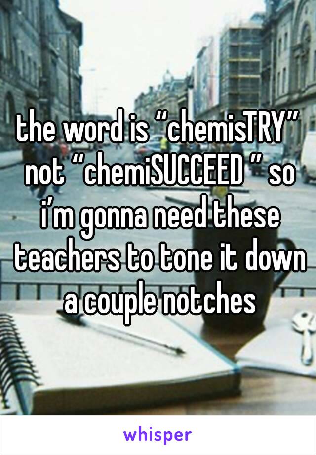 the word is “chemisTRY” not “chemiSUCCEED ” so i’m gonna need these teachers to tone it down a couple notches