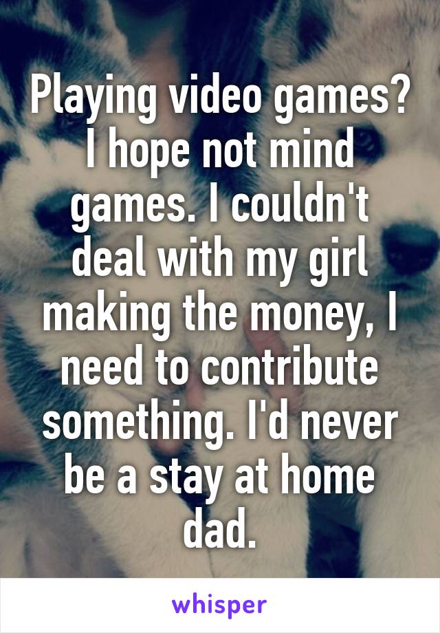 Playing video games? I hope not mind games. I couldn't deal with my girl making the money, I need to contribute something. I'd never be a stay at home dad.