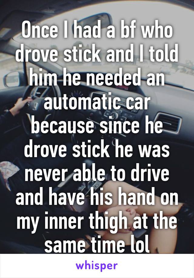 Once I had a bf who drove stick and I told him he needed an automatic car because since he drove stick he was never able to drive and have his hand on my inner thigh at the same time lol