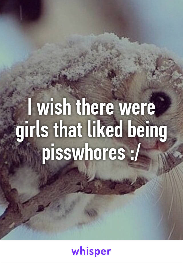 I wish there were girls that liked being pisswhores :/