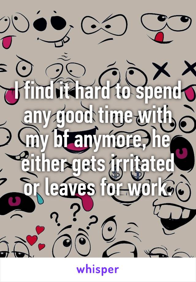 I find it hard to spend any good time with my bf anymore, he either gets irritated or leaves for work.