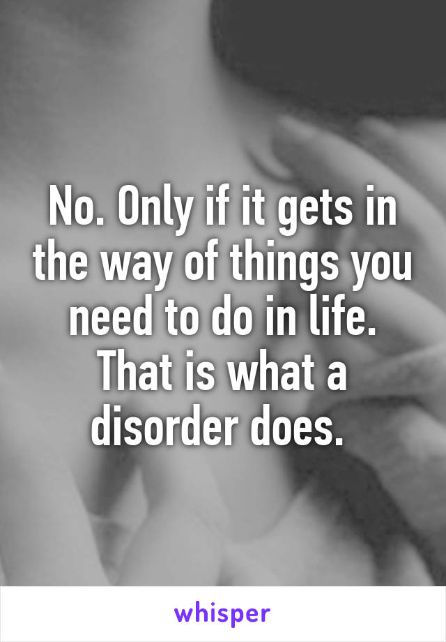 No. Only if it gets in the way of things you need to do in life. That is what a disorder does. 