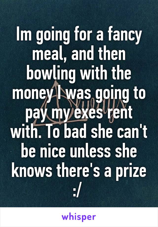 Im going for a fancy meal, and then bowling with the money I was going to pay my exes rent with. To bad she can't be nice unless she knows there's a prize :/ 