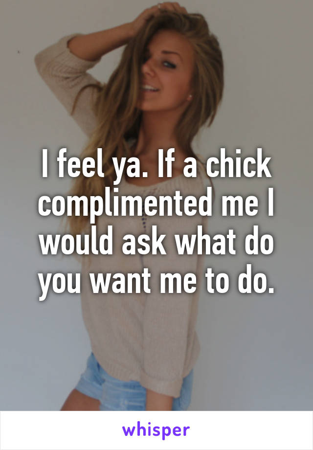 I feel ya. If a chick complimented me I would ask what do you want me to do.