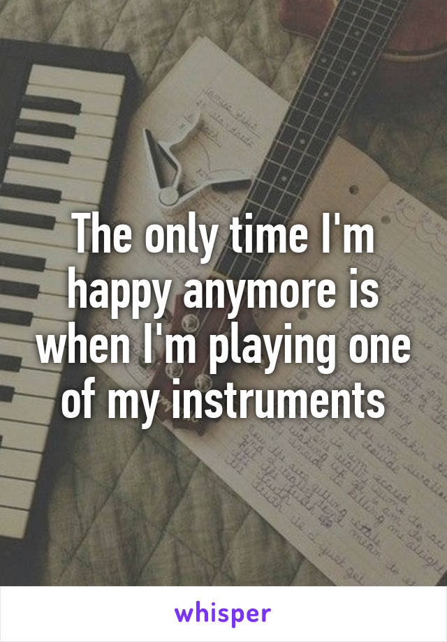 The only time I'm happy anymore is when I'm playing one of my instruments