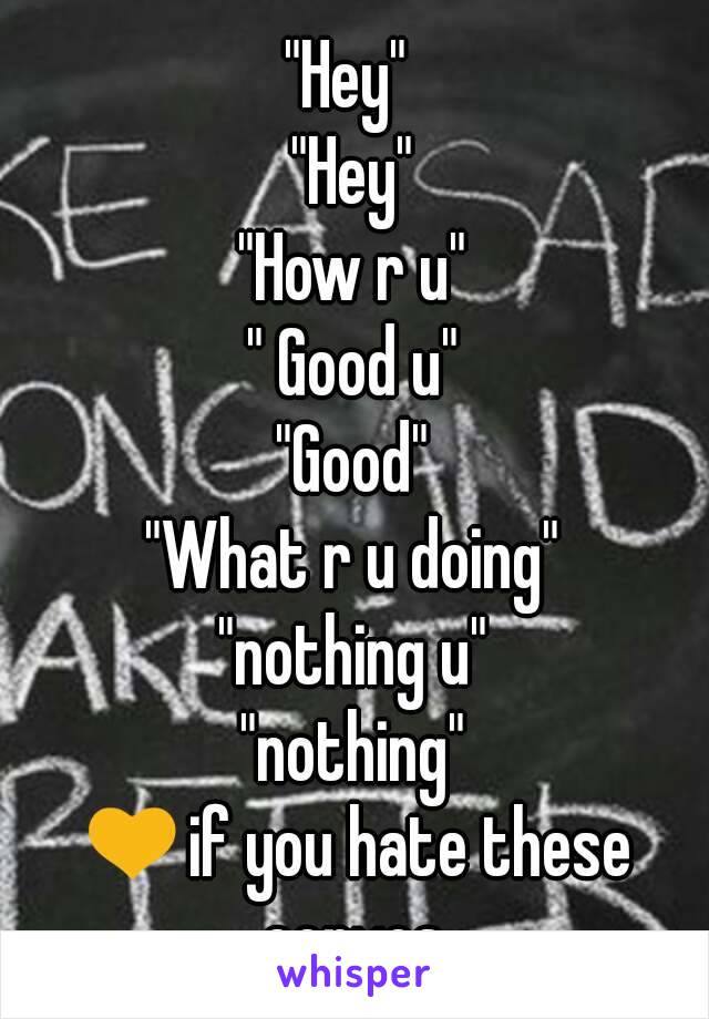 "Hey" 
"Hey"
"How r u"
" Good u"
"Good"
"What r u doing"
"nothing u"
"nothing"
💛if you hate these convos.