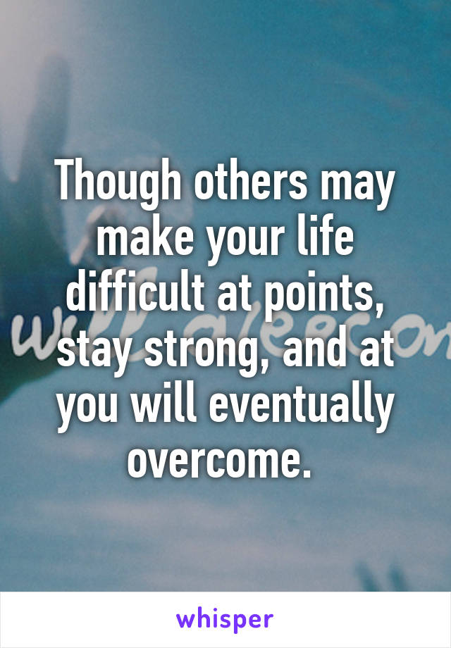 Though others may make your life difficult at points, stay strong, and at you will eventually overcome. 