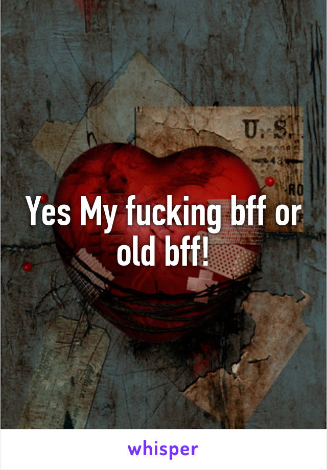 Yes My fucking bff or old bff!