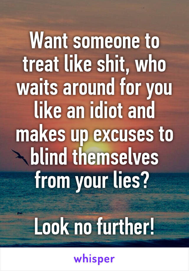 Want someone to treat like shit, who waits around for you like an idiot and makes up excuses to blind themselves from your lies? 

Look no further!