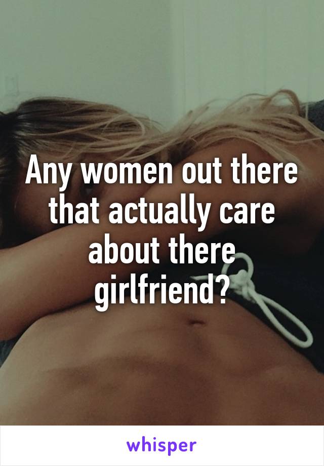 Any women out there that actually care about there girlfriend?